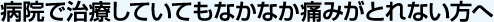 病院で治療していてもなかなか痛みがとれない方へ