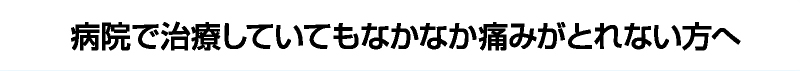 病院で治療していてもなかなか痛みがとれない方へ