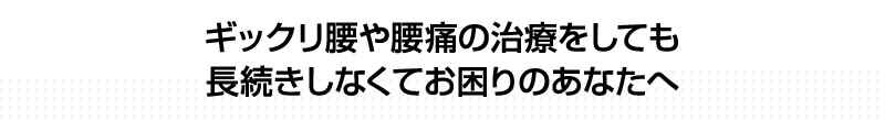 ギックリ腰や腰痛の治療をしても、長続きしなくてお困りのあなたへ