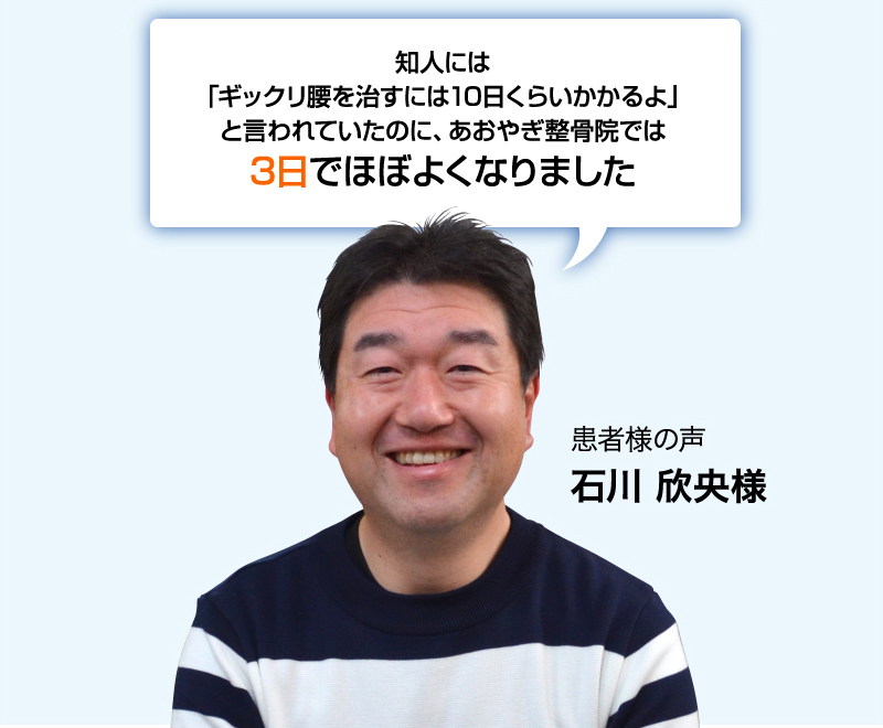 知人には「ギックリ腰を治すには10日くらいかかるよ」と言われていたのに、あおやぎ整骨院では3日でほぼよくなりました 患者様の声 石川欣央様